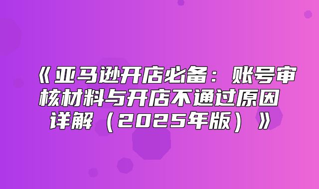 亚马逊开店必备：账号审核材料与开店不通过原因详解2025年版