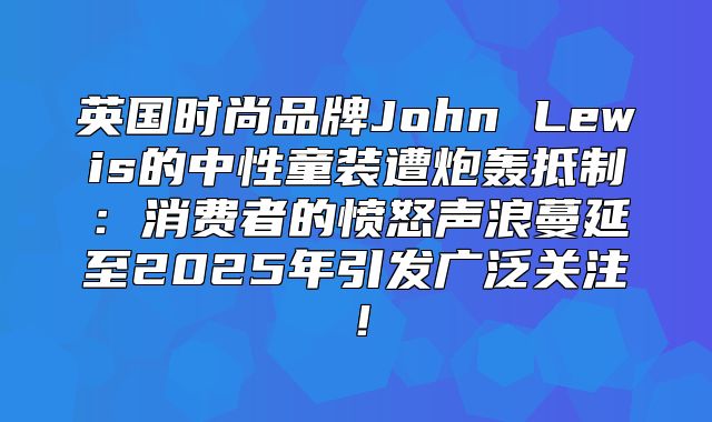 英国时尚品牌John Lewis的中性童装遭炮轰抵制：消费者的愤怒声浪蔓延至2025年引发广泛关注！