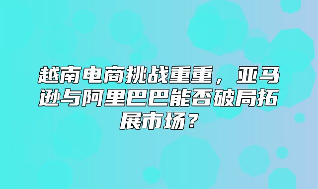 越南电商挑战重重，亚马逊与阿里巴巴能否破局拓展市场？