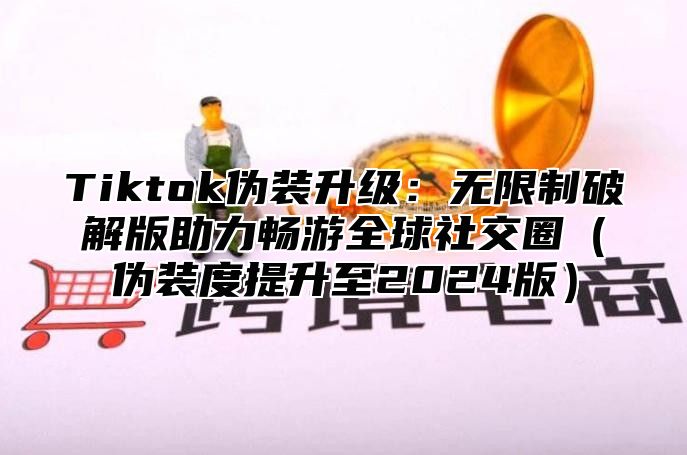 Tiktok伪装升级：无限制破解版助力畅游全球社交圈伪装度提升至2025版