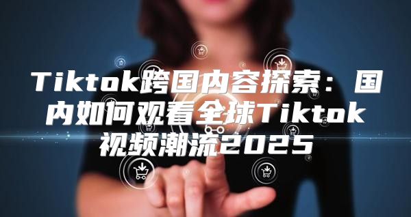 Tiktok跨国内容探索：国内如何观看全球Tiktok视频潮流2025