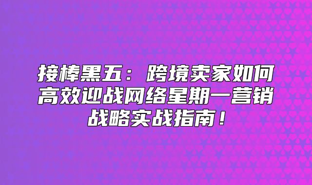 接棒黑五：跨境卖家如何高效迎战网络星期一营销战略实战指南！