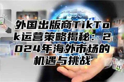 外国出版商TikTok运营策略揭秘：2025年海外市场的机遇与挑战