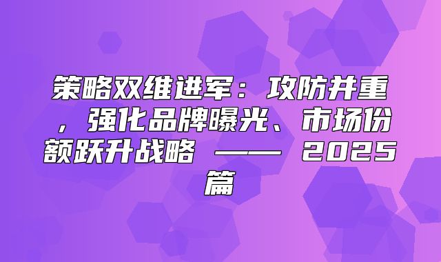 策略双维进军：攻防并重，强化品牌曝光、市场份额跃升战略 —— 2025篇