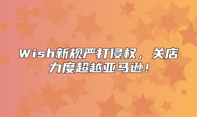 Wish新规严打侵权，关店力度超越亚马逊！
