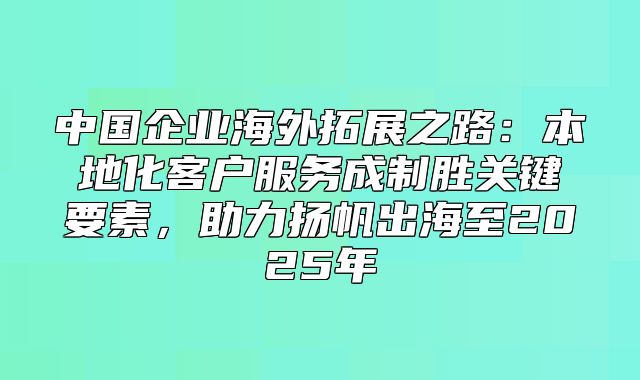 中国企业海外拓展之路：本地化客户服务成制胜关键要素，助力扬帆出海至2025年