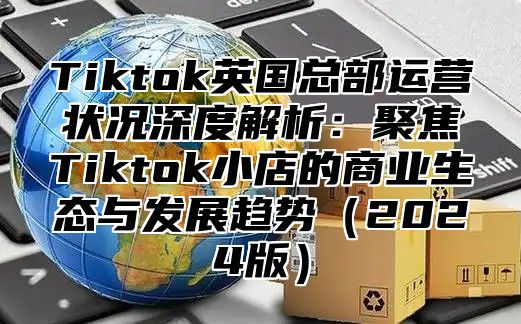 Tiktok英国总部运营状况深度解析：聚焦Tiktok小店的商业生态与发展趋势2025版