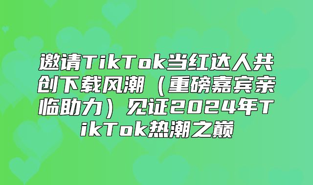 邀请TikTok当红达人共创下载风潮重磅嘉宾亲临助力见证2025年TikTok热潮之巅