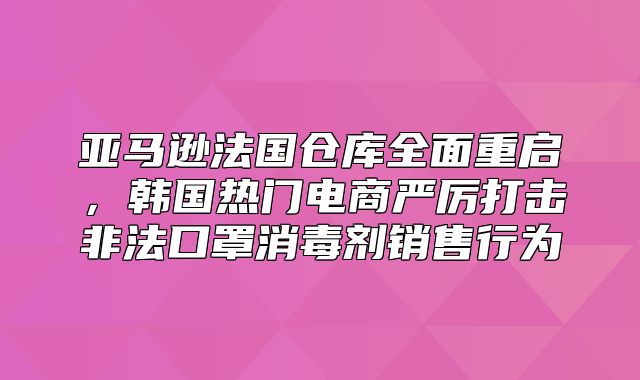 亚马逊法国仓库全面重启，韩国热门电商严厉打击非法口罩消毒剂销售行为