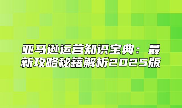 亚马逊运营知识宝典：最新攻略秘籍解析2025版