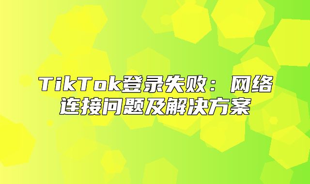 TikTok登录失败：网络连接问题及解决方案