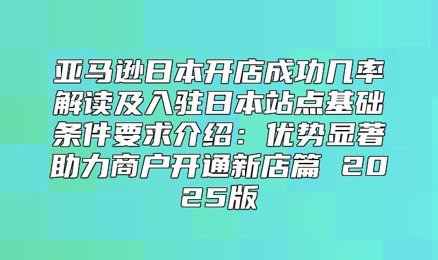 亚马逊日本开店成功几率解读及入驻日本站点基础条件要求介绍：优势显著助力商户开通新店篇 2025版