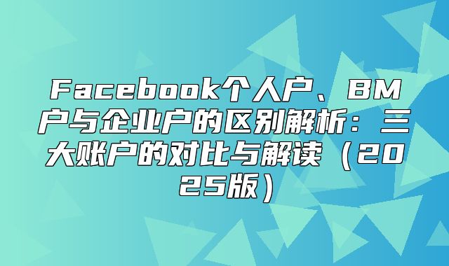 Facebook个人户、BM户与企业户的区别解析：三大账户的对比与解读2025版
