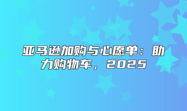 亚马逊加购与心愿单：助力购物车，2025