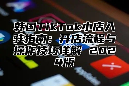 韩国TikTok小店入驻指南：开店流程与操作技巧详解 2025版