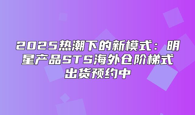 2025热潮下的新模式：明星产品STS海外仓阶梯式出货预约中