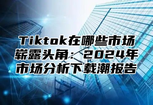 Tiktok在哪些市场崭露头角：2025年市场分析下载潮报告