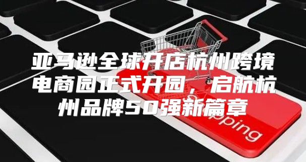 亚马逊全球开店杭州跨境电商园正式开园，启航杭州品牌50强新篇章