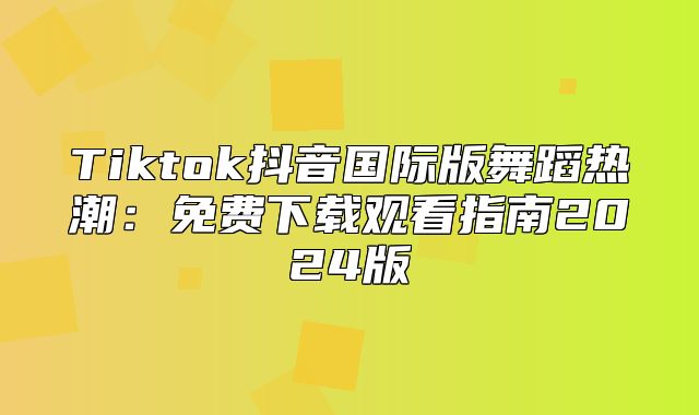 Tiktok抖音国际版舞蹈热潮：免费下载观看指南2025版