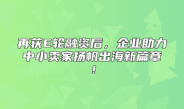 再获E轮融资后，企业助力中小卖家扬帆出海新篇章！