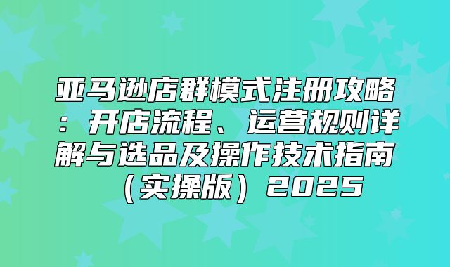 亚马逊店群模式注册攻略：开店流程、运营规则详解与选品及操作技术指南实操版2025
