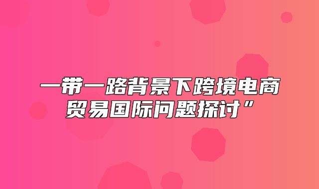 一带一路背景下跨境电商贸易国际问题探讨”