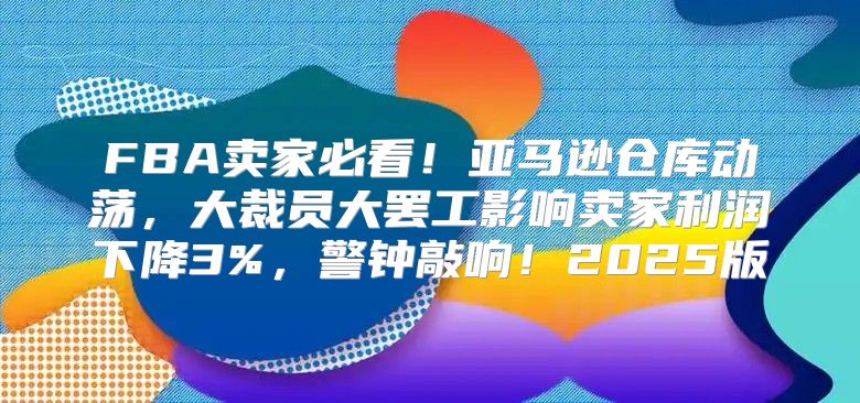 FBA卖家必看！亚马逊仓库动荡，大裁员大罢工影响卖家利润下降3%，警钟敲响！2025版
