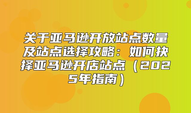 关于亚马逊开放站点数量及站点选择攻略：如何抉择亚马逊开店站点2025年指南