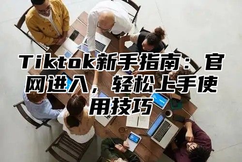 Tiktok新手指南：官网进入，轻松上手使用技巧