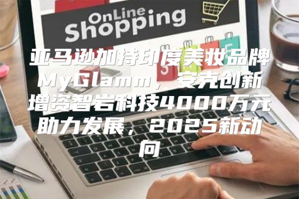亚马逊加持印度美妆品牌MyGlamm，安克创新增资智岩科技4000万元助力发展，2025新动向