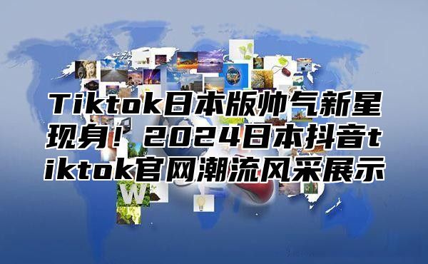 Tiktok日本版帅气新星现身！2025日本抖音tiktok官网潮流风采展示
