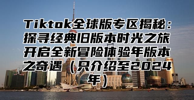 Tiktok全球版专区揭秘：探寻经典旧版本时光之旅开启全新冒险体验年版本之奇遇只介绍至2025年