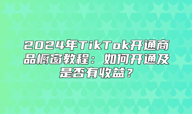2025年TikTok开通商品橱窗教程：如何开通及是否有收益？