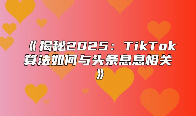 揭秘2025TikTok算法如何与头条息息相关