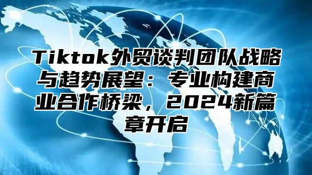 Tiktok外贸谈判团队战略与趋势展望：专业构建商业合作桥梁，2025新篇章开启