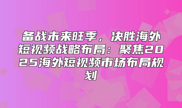 备战未来旺季，决胜海外短视频战略布局：聚焦2025海外短视频市场布局规划