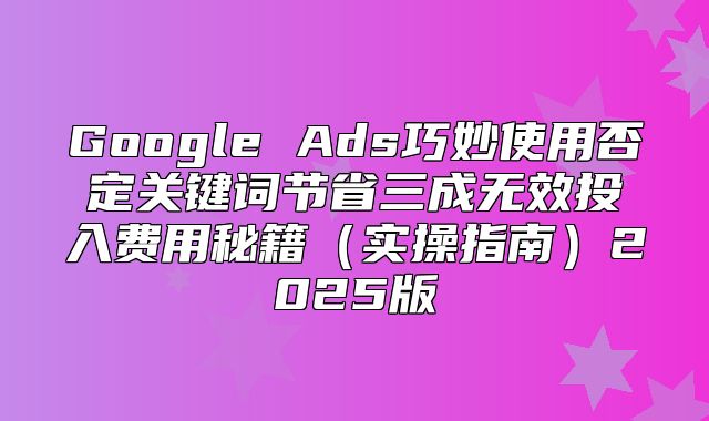Google Ads巧妙使用否定关键词节省三成无效投入费用秘籍实操指南2025版
