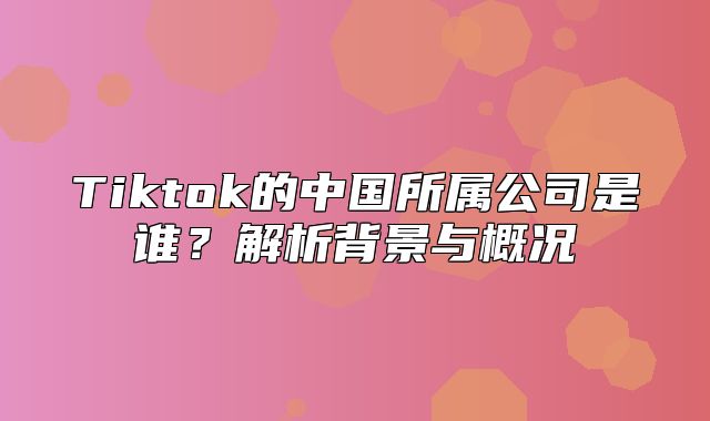 Tiktok的中国所属公司是谁？解析背景与概况