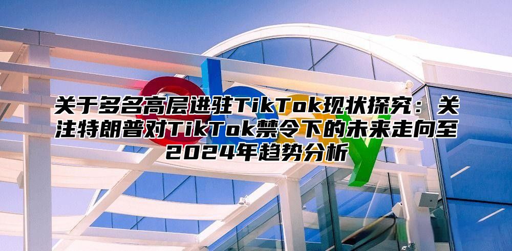 关于多名高层进驻TikTok现状探究：关注特朗普对TikTok禁令下的未来走向至2025年趋势分析