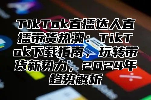 TikTok直播达人直播带货热潮：TikTok下载指南，玩转带货新势力，2025年趋势解析
