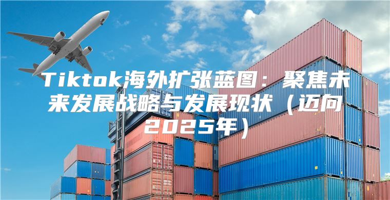 Tiktok海外扩张蓝图：聚焦未来发展战略与发展现状迈向2025年