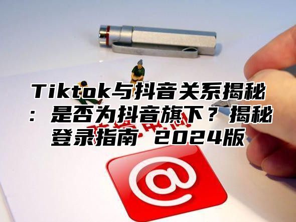 Tiktok与抖音关系揭秘：是否为抖音旗下？揭秘登录指南 2025版