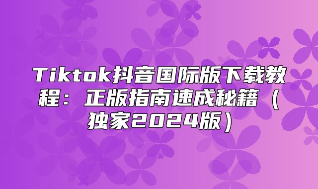 Tiktok抖音国际版下载教程：正版指南速成秘籍独家2025版