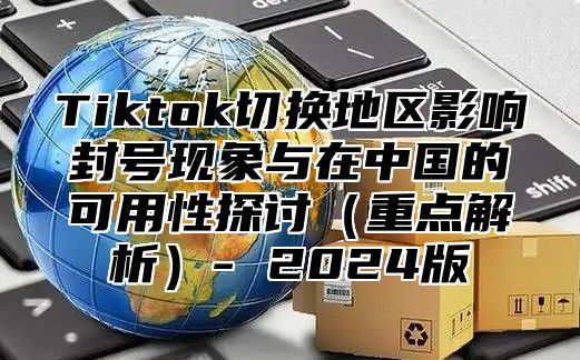 Tiktok切换地区影响封号现象与在中国的可用性探讨重点解析- 2025版