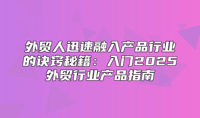 外贸人迅速融入产品行业的诀窍秘籍：入门2025外贸行业产品指南
