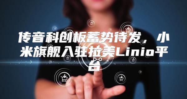 传音科创板蓄势待发，小米旗舰入驻拉美Linio平台