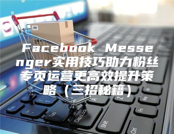 Facebook Messenger实用技巧助力粉丝专页运营更高效提升策略三招秘籍