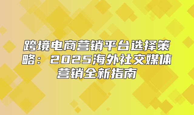 跨境电商营销平台选择策略：2025海外社交媒体营销全新指南