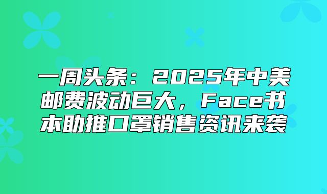 一周头条：2025年中美邮费波动巨大，Face书本助推口罩销售资讯来袭