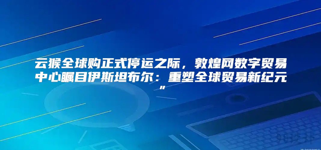 云猴全球购正式停运之际，敦煌网数字贸易中心瞩目伊斯坦布尔：重塑全球贸易新纪元”